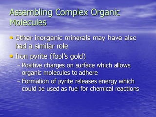 Assembling Complex Organic
Molecules
• Other inorganic minerals may have also
had a similar role
• Iron pyrite (fool’s gold)
– Positive charges on surface which allows
organic molecules to adhere
– Formation of pyrite releases energy which
could be used as fuel for chemical reactions
 