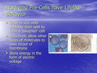Nonliving Pre-Cells have Lifelike
Behavior
• Grow in size until
unstable then split to
form a ‘daughter’ cell
• Selectively allow other
types of molecules to
pass in/out of
membrane
• Store energy in the
form of electric
voltage
 