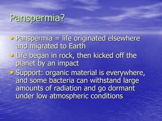 Panspermia?
• Panspermia = life originated elsewhere
and migrated to Earth
• Life began in rock, then kicked off the
planet by an impact
• Support: organic material is everywhere,
and some bacteria can withstand large
amounts of radiation and go dormant
under low atmospheric conditions
 