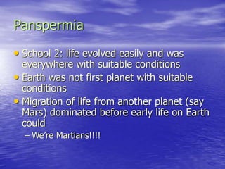Panspermia
• School 2: life evolved easily and was
everywhere with suitable conditions
• Earth was not first planet with suitable
conditions
• Migration of life from another planet (say
Mars) dominated before early life on Earth
could
– We’re Martians!!!!
 