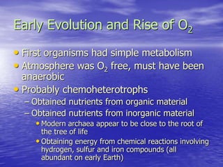 Early Evolution and Rise of O2
• First organisms had simple metabolism
• Atmosphere was O2 free, must have been
anaerobic
• Probably chemoheterotrophs
– Obtained nutrients from organic material
– Obtained nutrients from inorganic material
• Modern archaea appear to be close to the root of
the tree of life
• Obtaining energy from chemical reactions involving
hydrogen, sulfur and iron compounds (all
abundant on early Earth)
 