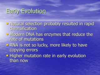 Early Evolution
• Natural selection probably resulted in rapid
diversification
• Modern DNA has enzymes that reduce the
rate of mutations
• RNA is not so lucky, more likely to have
copying errors
• Higher mutation rate in early evolution
than now
 