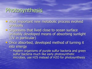 Photosynthesis
• Most important new metabolic process evolved
gradually
• Organisms that lived close to ocean surface
probably developed means of absorbing sunlight
(UV in particular)
• Once absorbed, developed method of turning it
into energy
– Modern organisms of purple sulfur bacteria and green
sulfur bacteria much like early photosynthetic
microbes, use H2S instead of H2O for photosynthesis
 