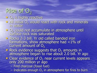 Rise of O2
• O2 is highly reactive
• All initial O2 would react with rock and minerals
in water
• O2 could not accumulate in atmosphere until
surface rock was saturated
• Rocks 2-3 bill. Yr old called banded iron
formations, show atmosphere had <1% of
current amount of O2
• Rock evidence suggests that O2 amounts in
atmosphere began to rise about 2.0 bill. Yr ago
• Clear evidence of O2 near current levels appears
only 200 million yr ago
– Find charcoal (fossil fuel)
– Indicates enough O2 in atmosphere for fires to burn
 