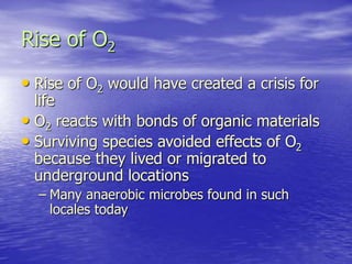 Rise of O2
• Rise of O2 would have created a crisis for
life
• O2 reacts with bonds of organic materials
• Surviving species avoided effects of O2
because they lived or migrated to
underground locations
– Many anaerobic microbes found in such
locales today
 