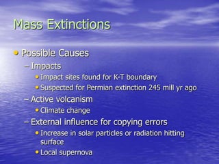 Mass Extinctions
• Possible Causes
– Impacts
• Impact sites found for K-T boundary
• Suspected for Permian extinction 245 mill yr ago
– Active volcanism
• Climate change
– External influence for copying errors
• Increase in solar particles or radiation hitting
surface
• Local supernova
 