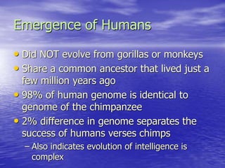 Emergence of Humans
• Did NOT evolve from gorillas or monkeys
• Share a common ancestor that lived just a
few million years ago
• 98% of human genome is identical to
genome of the chimpanzee
• 2% difference in genome separates the
success of humans verses chimps
– Also indicates evolution of intelligence is
complex
 