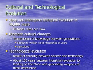 Cultural and Technological
Evolution
• Have not undergone biological evolution in
40,000 years
– Mutation rates are slow
• Dramatic cultural changes
– Transmission of knowledge between generations
• Spoken to written word, thousands of years
• agriculture
• Technological evolution
– Result of coupling between science and technology
– About 100 years between industrial revolution to
landing on the Moon and generating weapons of
mass destruction
 