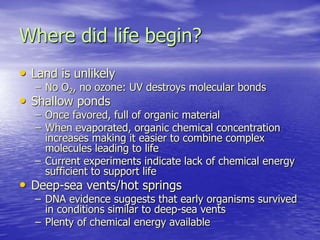 Where did life begin?
• Land is unlikely
– No O2, no ozone: UV destroys molecular bonds
• Shallow ponds
– Once favored, full of organic material
– When evaporated, organic chemical concentration
increases making it easier to combine complex
molecules leading to life
– Current experiments indicate lack of chemical energy
sufficient to support life
• Deep-sea vents/hot springs
– DNA evidence suggests that early organisms survived
in conditions similar to deep-sea vents
– Plenty of chemical energy available
 