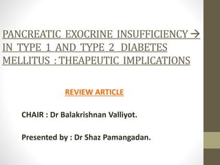 PANCREATIC EXOCRINE INSUFFICIENCY 
IN TYPE 1 AND TYPE 2 DIABETES
MELLITUS : THEAPEUTIC IMPLICATIONS
REVIEW ARTICLE
CHAIR : Dr Balakrishnan Valliyot.
Presented by : Dr Shaz Pamangadan.
 