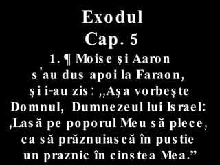 Exodul Cap. 5 1. ¶ Moise şi Aaron  s'au dus apoi la Faraon,  şi i-au zis: ,,Aşa vorbeşte Domnul,  Dumnezeul lui Israel:  ,Lasă pe poporul Meu să plece,  ca să prăznuiască în pustie  un praznic în cinstea Mea.” 