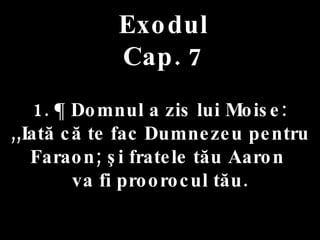 Exodul Cap. 7 1. ¶ Domnul a zis lui Moise:  ,,Iată că te fac Dumnezeu pentru Faraon; şi fratele tău Aaron  va fi proorocul tău. 