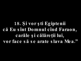 18. Şi vor şti Egiptenii  că Eu sînt Domnul cînd Faraon,  carăle şi călăreţii lui,  vor face să se arate slava Mea.” 