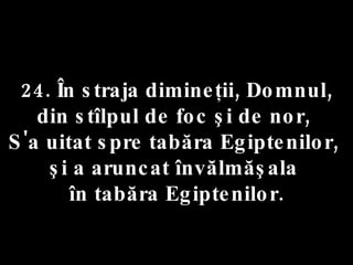 24. În straja dimineţii, Domnul,  din stîlpul de foc şi de nor,  S'a uitat spre tabăra Egiptenilor,  şi a aruncat învălmăşala  în tabăra Egiptenilor. 