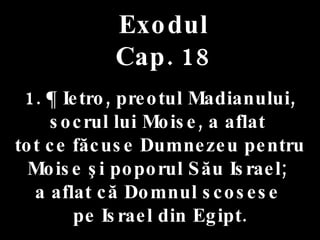 Exodul Cap. 18 1. ¶ Ietro, preotul Madianului,  socrul lui Moise, a aflat  tot ce făcuse Dumnezeu pentru Moise şi poporul Său Israel;  a aflat că Domnul scosese  pe Israel din Egipt. 