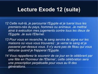 Lecture Exode 12 (suite)
12 Cette nuit-là, je parcourrai l'Egypte et je tuerai tous les
premiers-nés du pays, hommes ou animaux. Je mettrai
ainsi à exécution mes jugements contre tous les dieux de
l'Egypte. Je suis l'Eternel.
13 Pour vous en revanche, le sang servira de signe sur les
maisons où vous vous trouverez : je verrai le sang et je
passerai par-dessus vous. Il n'y aura pas de fléau qui vous
détruise quand je frapperai l'Egypte.
14 Vous rappellerez le souvenir de ce jour en le célébrant par
une fête en l'honneur de l'Eternel ; cette célébration sera
une prescription perpétuelle pour vous au fil des
générations.
 
