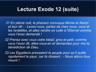 Lecture Exode 12 (suite)
31 En pleine nuit, le pharaon convoqua Moïse et Aaron
et leur dit : - Levez-vous, partez de chez nous, vous et
les Israélites, et allez rendre un culte à l’Eternel comme
vous l’avez demandé !
32 Prenez avec vous votre bétail, gros et petit, comme
vous l’avez dit, allez-vous-en et demandez pour moi la
bénédiction de Dieu.
33 Les Égyptiens pressaient le peuple pour qu’il quitte
rapidement le pays, car ils disaient : - Nous allons tous
mourir !
 