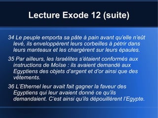 Lecture Exode 12 (suite)
34 Le peuple emporta sa pâte à pain avant qu’elle n’eût
levé, ils enveloppèrent leurs corbeilles à pétrir dans
leurs manteaux et les chargèrent sur leurs épaules.
35 Par ailleurs, les Israélites s’étaient conformés aux
instructions de Moïse : ils avaient demandé aux
Egyptiens des objets d’argent et d’or ainsi que des
vêtements.
36 L’Ethernel leur avait fait gagner la faveur des
Egyptiens qui leur avaient donné ce qu’ils
demandaient. C’est ainsi qu’ils dépouillèrent l’Egypte.
 