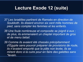 Lecture Exode 12 (suite)
37 Les Israélites partirent de Ramsès en direction de
Soukkoth. Ils étaient environ six cent mille hommes de
pied, sans compter les femmes et les enfants.
38 Une foule nombreuse et composite se joignit à eux ;
de plus, ils emmenaient un cheptel important de gros
et de menu bétail.
39 Comme ils avaient été chassés précipitamment
d’Egypte sans pouvoir préparer de provisions de route,
ils n’avaient emporté que la pâte non levée, ils se
mirent donc à la cuire pour en faire des galettes sans
*levain.
 