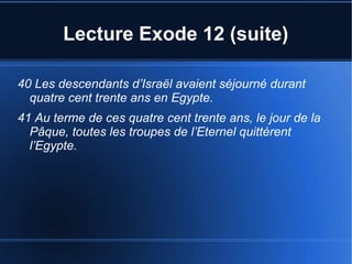 Lecture Exode 12 (suite)
40 Les descendants d’Israël avaient séjourné durant
quatre cent trente ans en Egypte.
41 Au terme de ces quatre cent trente ans, le jour de la
Pâque, toutes les troupes de l’Eternel quittèrent
l’Egypte.
 