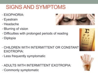 SIGNS AND SYMPTOMS
• EXOPHORIA:
Eyestrain
Headache
Blurring of vision
Difficulties with prolonged periods of reading
Diplopia
• CHILDREN WITH INTERMITTENT OR CONSTANT
EXOTROPIA:
Less frequently symptomatic
• ADULTS WITH INTERMITTENT EXOTROPIA:
Commonly symptomatic
 