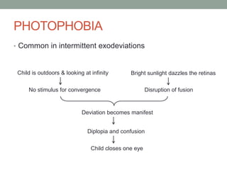 PHOTOPHOBIA
• Common in intermittent exodeviations
Child is outdoors & looking at infinity
No stimulus for convergence
Bright sunlight dazzles the retinas
Disruption of fusion
Deviation becomes manifest
Diplopia and confusion
Child closes one eye
 