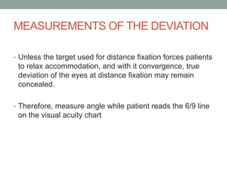 MEASUREMENTS OF THE DEVIATION
• Unless the target used for distance fixation forces patients
to relax accommodation, and with it convergence, true
deviation of the eyes at distance fixation may remain
concealed.
• Therefore, measure angle while patient reads the 6/9 line
on the visual acuity chart
 