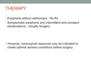 THERAPY
• Exophoria without asthenopia : No Rx
• Symptomatic exophoria and intermittent and constant
exodeviations : Usually Surgery
However, nonsurgical measures may be indicated to
create optimal sensory conditions before surgery
 