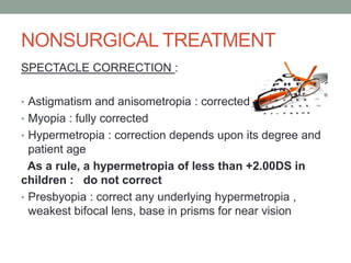 NONSURGICAL TREATMENT
SPECTACLE CORRECTION :
• Astigmatism and anisometropia : corrected
• Myopia : fully corrected
• Hypermetropia : correction depends upon its degree and
patient age
As a rule, a hypermetropia of less than +2.00DS in
children : do not correct
• Presbyopia : correct any underlying hypermetropia ,
weakest bifocal lens, base in prisms for near vision
 