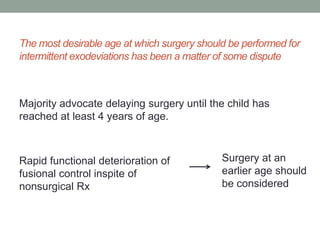 The most desirable age at which surgery should be performed for
intermittent exodeviations has been a matter of some dispute
Majority advocate delaying surgery until the child has
reached at least 4 years of age.
Rapid functional deterioration of
fusional control inspite of
nonsurgical Rx
Surgery at an
earlier age should
be considered
 
