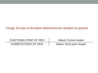 Finally, the size of deviation determines the decision to operate
FUNCTIONAL POINT OF VIEW Atleast 15 prism diopter
COSMETIC POINT OF VIEW Atleast 20-25 prism diopter
 