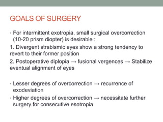 GOALS OF SURGERY
• For intermittent exotropia, small surgical overcorrection
(10-20 prism diopter) is desirable :
1. Divergent strabismic eyes show a strong tendency to
revert to their former position
2. Postoperative diplopia → fusional vergences → Stabilize
eventual alignment of eyes
• Lesser degrees of overcorrection → recurrence of
exodeviation
• Higher degrees of overcorrection → necessitate further
surgery for consecutive esotropia
 