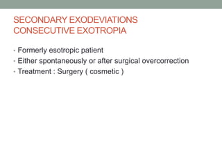 SECONDARY EXODEVIATIONS
CONSECUTIVE EXOTROPIA
• Formerly esotropic patient
• Either spontaneously or after surgical overcorrection
• Treatment : Surgery ( cosmetic )
 