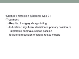  Duanes’s retraction syndrome type 2 :
• Treatment:
- Results of surgery disappointing
- Indication : significant deviation in primary position or
intolerable anomalous head position
- Ipsilateral recession of lateral rectus muscle
 