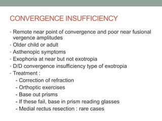 CONVERGENCE INSUFFICIENCY
• Remote near point of convergence and poor near fusional
vergence amplitudes
• Older child or adult
• Asthenopic symptoms
• Exophoria at near but not exotropia
• D/D convergence insufficiency type of exotropia
• Treatment :
- Correction of refraction
- Orthoptic exercises
- Base out prisms
- If these fail, base in prism reading glasses
- Medial rectus resection : rare cases
 