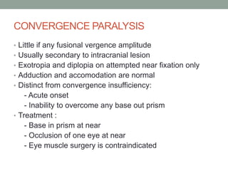 CONVERGENCE PARALYSIS
• Little if any fusional vergence amplitude
• Usually secondary to intracranial lesion
• Exotropia and diplopia on attempted near fixation only
• Adduction and accomodation are normal
• Distinct from convergence insufficiency:
- Acute onset
- Inability to overcome any base out prism
• Treatment :
- Base in prism at near
- Occlusion of one eye at near
- Eye muscle surgery is contraindicated
 