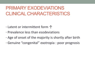 PRIMARY EXODEVIATIONS
CLINICAL CHARACTERISTICS
• Latent or intermittent form ↑
• Prevalence less than esodeviations
• Age of onset of the majority is shortly after birth
• Genuine “congenital” exotropia : poor prognosis
 