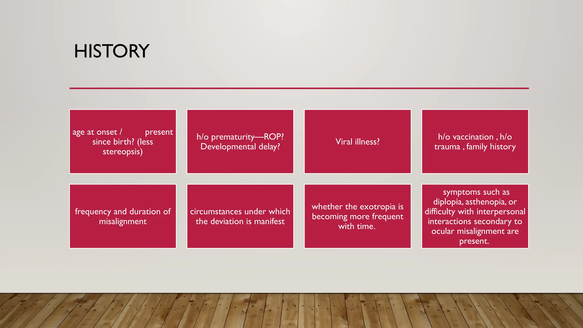 HISTORY
age at onset / present
since birth? (less
stereopsis)
h/o prematurity—ROP?
Developmental delay?
Viral illness?
h/o vaccination , h/o
trauma , family history
frequency and duration of
misalignment
circumstances under which
the deviation is manifest
whether the exotropia is
becoming more frequent
with time.
symptoms such as
diplopia, asthenopia, or
difficulty with interpersonal
interactions secondary to
ocular misalignment are
present.
 