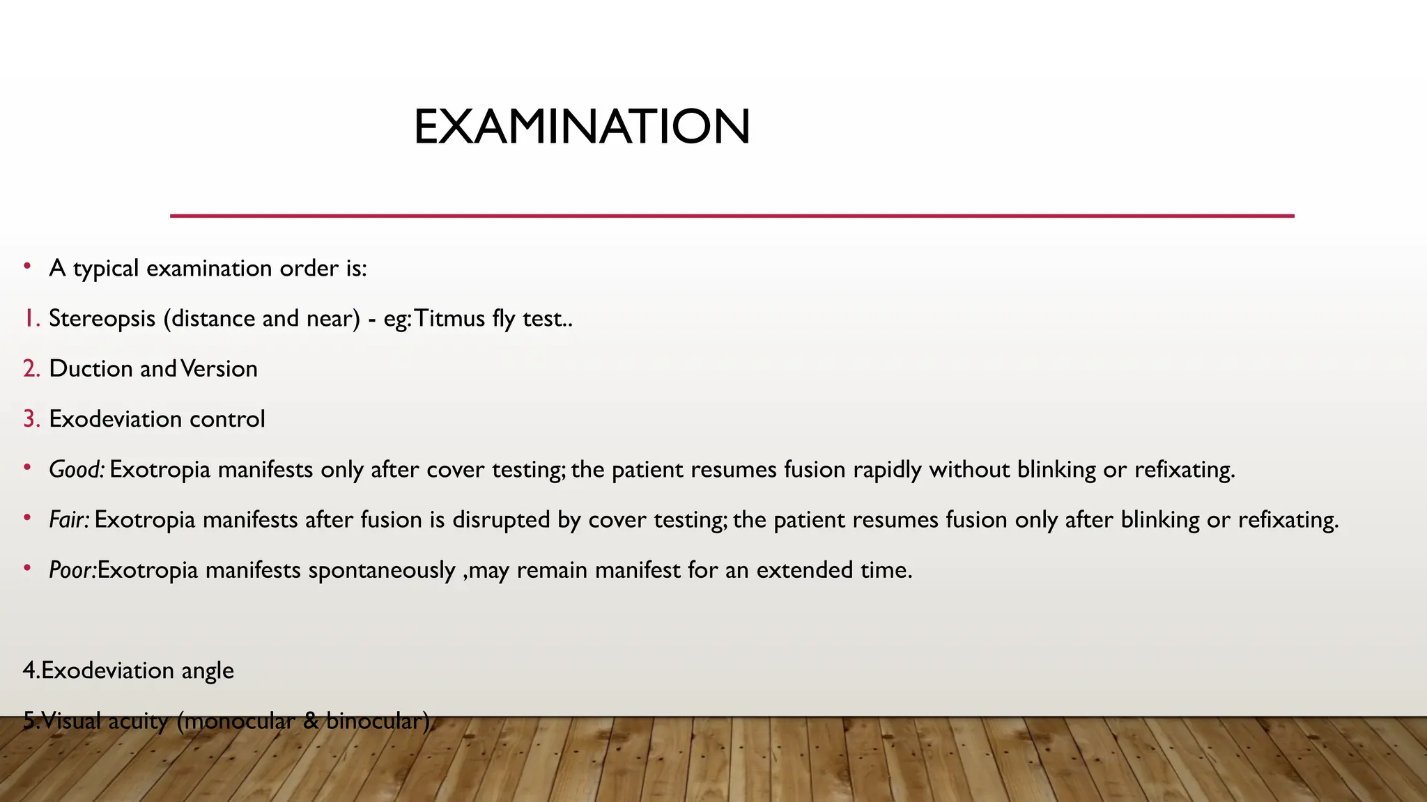 EXAMINATION
• A typical examination order is:
1. Stereopsis (distance and near) - eg:Titmus fly test..
2. Duction andVersion
3. Exodeviation control
• Good: Exotropia manifests only after cover testing; the patient resumes fusion rapidly without blinking or refixating.
• Fair: Exotropia manifests after fusion is disrupted by cover testing; the patient resumes fusion only after blinking or refixating.
• Poor:Exotropia manifests spontaneously ,may remain manifest for an extended time.
4.Exodeviation angle
5.Visual acuity (monocular & binocular)
 