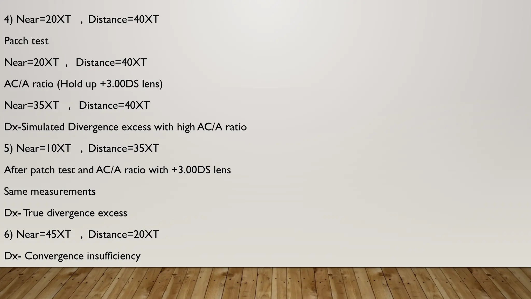 4) Near=20XT , Distance=40XT
Patch test
Near=20XT , Distance=40XT
AC/A ratio (Hold up +3.00DS lens)
Near=35XT , Distance=40XT
Dx-Simulated Divergence excess with high AC/A ratio
5) Near=10XT , Distance=35XT
After patch test and AC/A ratio with +3.00DS lens
Same measurements
Dx- True divergence excess
6) Near=45XT , Distance=20XT
Dx- Convergence insufficiency
 