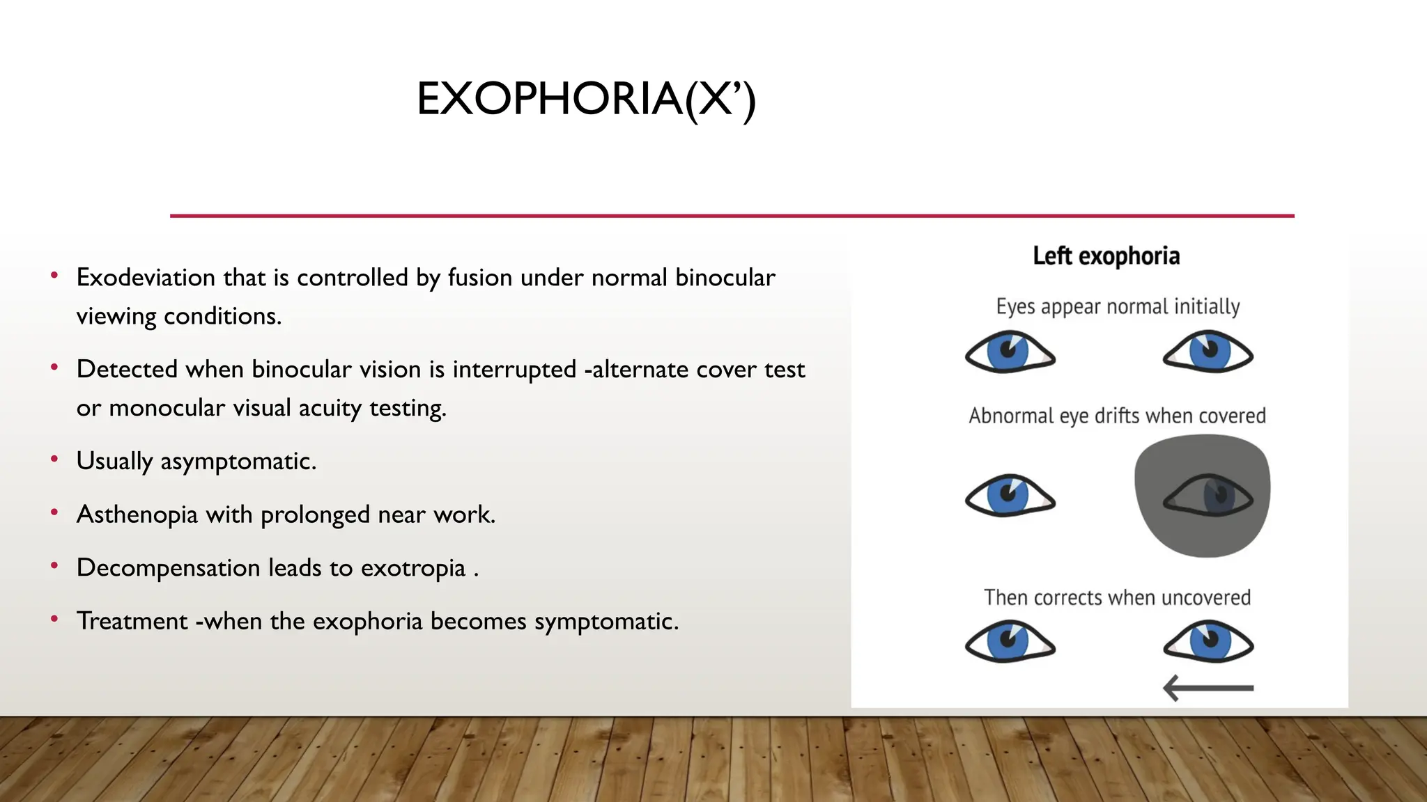 EXOPHORIA(X’)
• Exodeviation that is controlled by fusion under normal binocular
viewing conditions.
• Detected when binocular vision is interrupted -alternate cover test
or monocular visual acuity testing.
• Usually asymptomatic.
• Asthenopia with prolonged near work.
• Decompensation leads to exotropia .
• Treatment -when the exophoria becomes symptomatic.
 