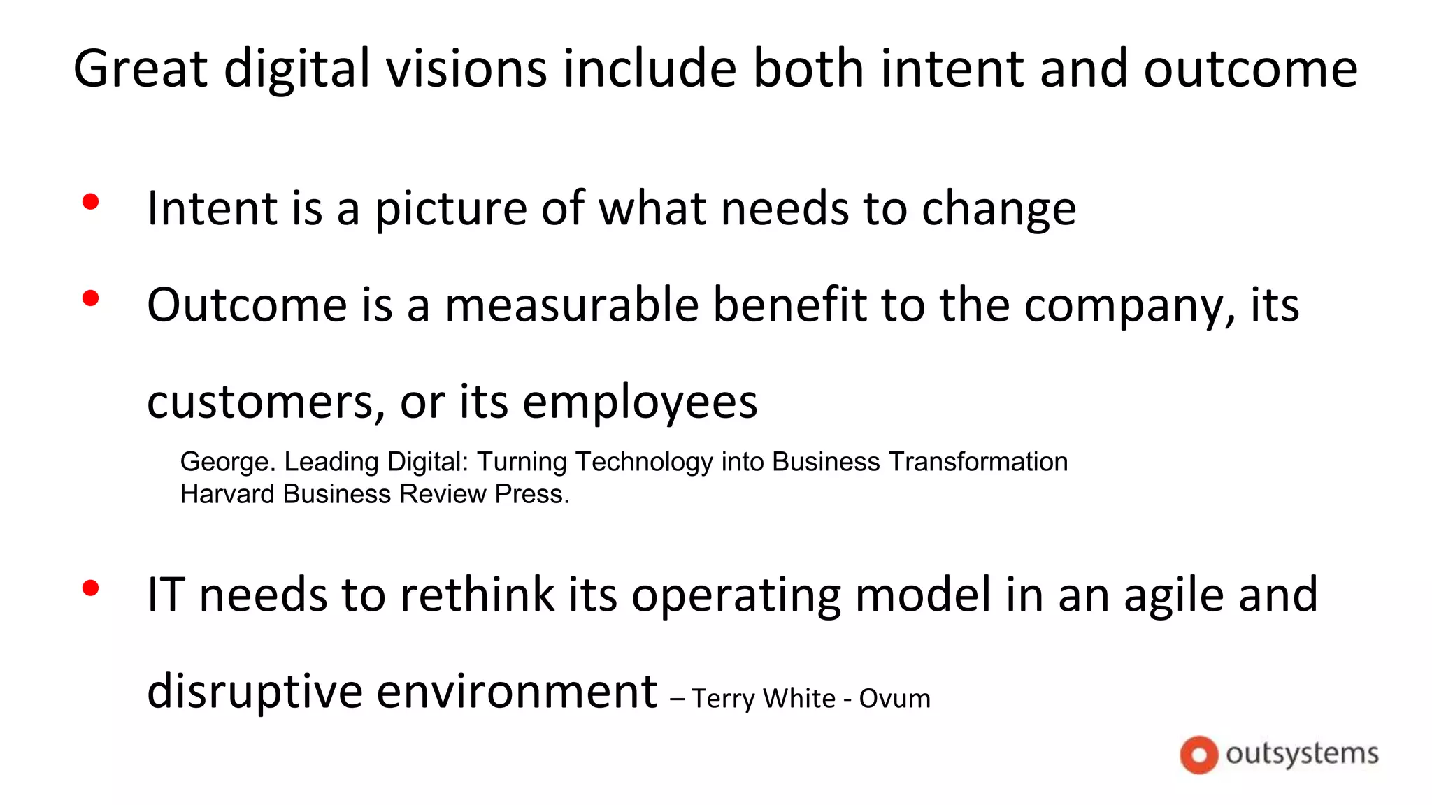 Great digital visions include both intent and outcome
• Intent is a picture of what needs to change
• Outcome is a measurable benefit to the company, its
customers, or its employees
• IT needs to rethink its operating model in an agile and
disruptive environment – Terry White - Ovum
George. Leading Digital: Turning Technology into Business Transformation
Harvard Business Review Press.
 