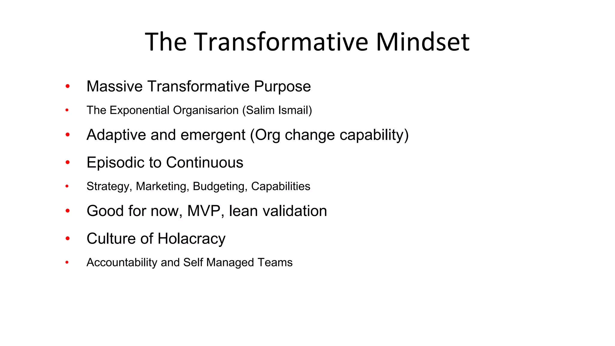 The Transformative Mindset
• Massive Transformative Purpose
• The Exponential Organisarion (Salim Ismail)
• Adaptive and emergent (Org change capability)
• Episodic to Continuous
• Strategy, Marketing, Budgeting, Capabilities
• Good for now, MVP, lean validation
• Culture of Holacracy
• Accountability and Self Managed Teams
 