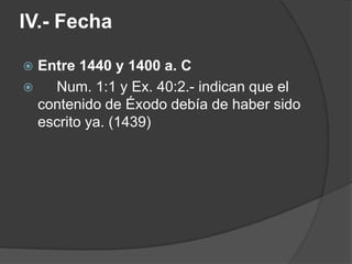 IV.- Fecha
 Entre 1440 y 1400 a. C
 Num. 1:1 y Ex. 40:2.- indican que el
contenido de Éxodo debía de haber sido
escrito ya. (1439)
 