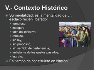 V.- Contexto Histórico
 Su mentalidad, es la mentalidad de un
esclavo recién liberado:
 temeroso,
 inseguro,
 falto de iniciativa,
 rebelde,
 sin ley,
 sin propósito,
 sin sentido de pertenencia,
 anhelante de los gustos pasados,
 ingrato.
 Es tiempo de constituirse en Nación.
 