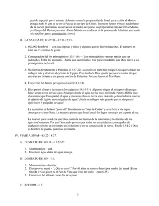 pueblo especial por sí mismo. Además vemos la preparación de Israel para recibir al Mesías
porque todo lo que se ve en la Pascua es un tipo de Cristo. Entonces hemos visto el nacimiento
de la nación prometida, su salvación en medio del juicio, su preparación para recibir al Mesías,
y el linaje del Mesías provisto. Ahora Moisés va a enfocar en la promesa de Abraham en cuanto
a la nación (gente, constitución, tierra).
H. LA SALIDA DE EGIPTO—12:31-15:21.
1. 600,000 hombres — con sus esposas y niños y algunos que no fueron israelitas. El número en
total era 2½ millón de gente.
2. Consagración del los primogénitos (13:1-16) — Los primogénitos varones tenían que ser
redimidos. Entre los animales—había que sacrificarles. Fue para recordarles que Dios salvó a los
primogénitos de Israel.
3. No fueron directamente a Palestina (13:17-22). La razón en parte fue porque Dios quería hacer un
milagro más y destruir al ejército de Egipto. Pero también Dios quería prepararles antes de que
entraran en la tierra y en guerra con los de Palestina. Por eso fueron al Mar Rojo.
4. El ejército del faraón persiguió a Israel (14:1-14).
5. Dios partió el mar y destruyo a los egipcios (14:15-31). Algunos niegan el milagro y dicen que
Israel cruzó cerca de los lagos Amargos donde el agua no fue muy profunda. Pero la Biblia dice
claramente que Dios partió el agua y cruzaron ellos en tierra seca. Además ¿cómo hubiera muerto
el ejército de Egipto en 6 pulgadas de agua? ¡Sería un milagro más grande que se ahogara el
ejército en 6 pulgadas de agua!
La expresión en hebreo “yam sûf” literalmente es “mar de Cañas” y se refiere a los lagos
Amargos y el mar Rojo. La mayoría piensa que Israel cruzó los lagos Amargos en la parte al sur.
La lección para Israel era que Dios controla las fuerzas de la naturaleza y las fuerzas de los
ejércitos humanos. Por eso Dios pudo proveer por todas sus necesidades y protegerlos de
cualquier ejército en su tiempo en el desierto y en su conquista de la tierra. Éxodo 15:1-21 Dios
es hombre de guerra, poderoso en batalla.
IV. VIAJE A SINAÍ—15:22-18:27.
A. DESIERTO DE SHUR—15:22-27.
1. Murmuración—sed.
2. Dios hizo agua dulce de agua amarga.
B. DESIERTO DE SIN—16.
1. Murmuración—hambre.
2. Dios proveo maná - “¿Qué es esto?” Por 40 años se sostuvo Israel por medio del maná (Es un
tipo de Cristo quien es el Pan de Vida que vino del cielo—Juan 6:35).
3. Comienzo del sábado como día de reposo.

C. REFIDIM—17.

7

 