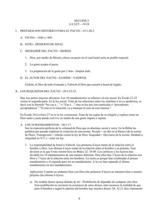 SECCIÓN 2
LA LEY—19-24
I.

PREPARACION HISTORICO PARA EL PACTO—19:1-20:2.
A. FECHA—1446 o 1445
B. SITIO—DESIERTO DE SINAÍ.
C. MEDIADOR DEL PACTO—MOISÉS.
1. Dios, por medio de Moisés, ofrece un pacto en el cual Israel sería en pueblo especial.
2. La gente acepta el pacto.
3. La preparación de la gente por 2 días—limpiar todo.
D. EL AUTOR DEL PACTO—ELOHIM—YAHWEH.
Elohim, el Dios de todo el mundo y Yahweh el Dios que rescató a Israel de Egipto.

II. LOS REQUISITOS DEL PACTO—20:3-23:33.
Hay tres partes mayores del pacto. Los 10 mandamientos se refieren a la ley moral. En Éxodo 21-23
vemos la segunda parte. Es la ley social. Trata de las relaciones entre los israelitas y no es apodíctica, es
decir con la fórmula “No vas a…” o “Vas a…” sino es ley por caso particular o “precedentes
jurisprudencia.” “Si esta es la situación, va a manejar el caso en esta manera.”
En Éxodo 24-Levítico 27 se ve la ley ceremonial. Trata de las reglas de su religión y explica cómo un
Dios santo y justo puede convivir en medio de una gente impura e injusta.
A. LOS 10 MANDAMIENTOS—20:3-17.
Son la expresión perfecta de la voluntad de Dios que es absoluta, moral y recta. En la Biblia las
palabras por pecado implican la violación de esta norma. Pecado = no dar en el blanco (de la norma
de Dios). Transgresión = rebelar contra la ley de Dios. Iniquidad = Desviarse de la norma. Maldad (o
iniquidad en N.T.) = estar sin ley.
1. La responsabilidad de Israel a Yahweh. Las primeras 4 leyes tratan de la relación entre el
hombre y Dios. Las últimas 6 leyes tratan de la relación entre el hombre y su prójimo. Esta
división es la que Cristo mismo hizo en Mateo 22: 34-40. Los católicos y los luceros han
dividido los 10 mandamientos de una manera diferente. Para ellos hay 3 leyes de la relación con
Dios y 7 leyes de la relación entre los hombres. La razón es porque han combinado el primer
mandamiento y el segundo para ser un mandamiento. A la vez han separado el último
mandamiento en dos mandamientos.
Aplicación: Cuando no andamos bien con Dios (las primeras 4 leyes) no tratamos bien a nuestro
prójimo (las ultimas 6 leyes).
a) No tendrás dioses ajenos delante de mí—Prohibición de depender de cualquier otro dios.
Esta prohibición no reconoce la existencia de otros dioses, sino reconoce la realidad de que
para el hombre o según la opinión del hombre hay muchos dioses. Dt. 32:21 dice claramente

9

 