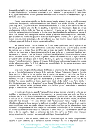 descendido del cielo, no para hacer mi voluntad, mas la voluntad del que me envió". (Juan 6:38).
Por esto El dio siempre "su fruto en su tiempo", e hizo "siempre" lo que agradaba al Padre (Juan
8:29), y por consecuencia, no tuvo que temer nada ni a nadie, ni necesidad de arrepentirse de algo, o
de "mirar aquí y allá".
En este punto, como en todos los demás, nuestro bendito Maestro forma un notable contraste
con los más distinguidos y eminentes siervos de Dios. Moisés "tuvo miedo" y Pablo "se arrepintió"
(vers. 14 y 2 Cor. 7:8); el Señor Jesús no hizo nunca ni lo uno ni lo otro, ni tuvo de volver atrás en
su camino, ni retirar una sola de sus palabras, ni rectificar su pensamiento. Todo en El fué
absolutamente perfecto; todo fue "fruto en su tiempo". El curso de su vida santa y celeste se
deslizaba hacia adelante sin obstáculos ni desviaciones. Su voluntad estaba perfectamente sumisa al
Padre. Los hombres más consagrados cometen errores, y nosotros estamos expuestos a cometerlos;
pero es cierto que cuanto más podamos mortificar nuestra propia voluntad, por la gracia de Dios,
menos equivocaciones cometeremos. Es un verdadero gozo para nosotros cuando nuestra senda es
realmente una senda de fe y de sincera consagración a Dios.
Así caminó Moisés. Fué un hombre de fe que supo identificarse con el espíritu de su
Maestro, y que siguió sus pisadas con firmeza y constancia maravillosas. Es cierto que se anticipó
de cuarenta años al tiempo fijado por Dios, para el juicio de Egipto y la liberación de Israel; sin
embargo, no vemos que se haga ninguna mención de este hecho en el comentario inspirado que
hallamos en el capítulo 11 de los Hebreos, donde se trata del principio divino sobre el cual estaba
basada su senda. Por fe Moisés, hecho ya grande, rehusó ser llamado hijo de la hija de Faraón;
escogiendo antes ser afligido con el pueblo de Dios, que gozar de comodidades temporales de
pecado. Teniendo por mejores riquezas el vituperio de Cristo que los tesoros de los egipcios; porque
miraba a la remuneración. Por fe dejó a Egipto, no temiendo la ira del rey; porque se sostuvo como
viendo al Invisible". (Hebreos 11: 24-27).
Este pasaje nos presenta la conducta de Moisés de una manera llena de gracia. Es siempre
así que el Espíritu Santo cuenta la historia de los santos del Antiguo Testamento. Cuando el Espíritu
Santo escribe la historia de un hombre, nos lo muestra tal como es, con todas sus faltas e
imperfecciones; pero cuando en el Nuevo Testamento El comenta esta misma historia, se limita a
hacernos conocer el verdadero principio fundamental, y el resultado general de la vida de ese
hombre. Así, aunque en el Exodo leemos que Moisés "miró a todas partes" y que "tuvo miedo, y
dijo: Ciertamente, esta cosa es descubierta", y por fin que "Moisés huyó de delante de Faraón", en la
epístola a los Hebreos leemos que lo que Moisés hizo, lo hizo "por fe," no temiendo la ira del rey
porque se sostuvo como viendo al Invisible".
Y pronto será lo mismo cuando "venga el Señor, el cual también aclarará lo oculto de las
tinieblas, y manifestará los intentos de los corazones; y entonces cada uno tendrá de Dios la
alabanza". (1 Cor. 4:5). He aquí una verdad bien consoladora y preciosa para toda alma recta y para
el corazón fiel. El corazón puede formar más de un proyecto que, por diversas razones, la mano es
impotente para realizar. Todos esos intentos serán "manifestados" cuando "venga el Señor".
¡Bendita sea la gracia divina que nos ha dado esta seguridad! Los anhelos de amor de un corazón
sincero que le está unido son mucho más preciosos a los ojos de Cristo que las más perfectas obras
exteriores. Estas podrán brillar ante los ojos de los hombres, y ser el objeto de sus alabanzas; pero
los anhelos del alma solo son conocidos y ofrecidos al Señor Jesús, y El los manifestará delante de
Dios y de sus ángeles. ¡Qué los corazones de todos los siervos de Cristo sean ocupados
exclusivamente por Su persona, y que su mirada esté fija en Su vuelta gloriosa!
Estudiando la vida de Moisés, vemos que la fe le hizo seguir un camino completamente
opuesto al curso ordinario de la naturaleza humana, llevándole no sólo a despreciar todos los
Web Cristiana Evangélica
http://teleline.terra.es/personal/maydal
Transcripción y Formato Digital: © Manuel Blanco V. 2.000

 