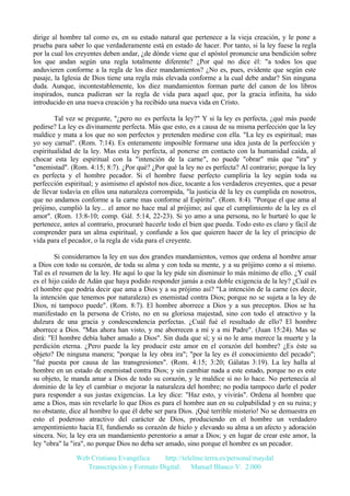 dirige al hombre tal como es, en su estado natural que pertenece a la vieja creación, y le pone a
prueba para saber lo que verdaderamente está en estado de hacer. Por tanto, si la ley fuese la regla
por la cual los creyentes deben andar, ¿de dónde viene que el apóstol pronuncie una bendición sobre
los que andan según una regla totalmente diferente? ¿Por qué no dice él: "a todos los que
anduvieren conforme a la regla de los diez mandamientos? ¿No es, pues, evidente que según este
pasaje, la Iglesia de Dios tiene una regla más elevada conforme a la cual debe andar? Sin ninguna
duda. Aunque, incontestablemente, los diez mandamientos forman parte del canon de los libros
inspirados, nunca pudieran ser la regla de vida para aquel que, por la gracia infinita, ha sido
introducido en una nueva creación y ha recibido una nueva vida en Cristo.
Tal vez se pregunte, "¿pero no es perfecta la ley?" Y si la ley es perfecta, ¿qué más puede
pedirse? La ley es divinamente perfecta. Más que esto, es a causa de su misma perfección que la ley
maldice y mata a los que no son perfectos y pretenden medirse con ella. "La ley es espiritual; mas
yo soy carnal". (Rom. 7:14). Es enteramente imposible formarse una idea justa de la perfección y
espiritualidad de la ley. Mas esta ley perfecta, al ponerse en contacto con la humanidad caída, al
chocar esta ley espiritual con la "intención de la carne", no puede "obrar" más que "ira" y
"enemistad". (Rom. 4:15; 8:7). ¿Por qué? ¿Por qué la ley no es perfecta? Al contrario; porque la ley
es perfecta y el hombre pecador. Si el hombre fuese perfecto cumpliría la ley según toda su
perfección espiritual; y asimismo el apóstol nos dice, tocante a los verdaderos creyentes, que a pesar
de llevar todavía en ellos una naturaleza corrompida, "la justicia dé la ley es cumplida en nosotros,
que no andamos conforme a la carne mas conforme al Espíritu". (Rom. 8:4). "Porque el que ama al
prójimo, cumplió la ley... el amor no hace mal al prójimo; así que el cumplimiento de la ley es el
amor". (Rom. 13:8-10; comp. Gál. 5:14, 22-23). Si yo amo a una persona, no le hurtaré lo que le
pertenece, antes al contrario, procuraré hacerle todo el bien que pueda. Todo esto es claro y fácil de
comprender para un alma espiritual, y confunde a los que quieren hacer de la ley el principio de
vida para el pecador, o la regla de vida para el creyente.
Si consideramos la ley en sus dos grandes mandamientos, vemos que ordena al hombre amar
a Dios con todo su corazón, de toda su alma y con toda su mente, y a su prójimo como a sí mismo.
Tal es el resumen de la ley. He aquí lo que la ley pide sin disminuir lo más mínimo de ello. ¿Y cuál
es el hijo caído de Adán que haya podido responder jamás a esta doble exigencia de la ley? ¿Cuál es
el hombre que podría decir que ama a Dios y a su prójimo así? "La intención de la carne (es decir,
la intención que tenemos por naturaleza) es enemistad contra Dios; porque no se sujeta a la ley de
Dios, ni tampoco puede". (Rom. 8:7). El hombre aborrece a Dios y a sus preceptos. Dios se ha
manifestado en la persona de Cristo, no en su gloriosa majestad, sino con todo el atractivo y la
dulzura de una gracia y condescendencia perfectas. ¿Cuál fué el resultado de ello? El hombre
aborrece a Dios. "Mas ahora han visto, y me aborrecen a mí y a mi Padre". (Juan 15:24). Mas se
dirá: "El hombre debía haber amado a Dios". Sin duda que sí; y si no le ama merece la muerte y la
perdición eterna. ¿Pero puede la ley producir este amor en el corazón del hombre? ¿Es éste su
objeto? De ninguna manera; "porque la ley obra ira"; "por la ley es él conocimiento del pecado";
"fué puesta por causa de las transgresiones". (Rom. 4:15; 3:20; Gálatas 3:19). La ley halla al
hombre en un estado de enemistad contra Dios; y sin cambiar nada a este estado, porque no es este
su objeto, le manda amar a Dios de todo su corazón, y le maldice si no lo hace. No pertenecía al
dominio de la ley el cambiar o mejorar la naturaleza del hombre; no podía tampoco darle el poder
para responder a sus justas exigencias. La ley dice: "Haz esto, y vivirás". Ordena al hombre que
ame a Dios, mas sin revelarle lo que Dios es para el hombre aun en su culpabilidad y en su ruina; y
no obstante, dice al hombre lo que él debe ser para Dios. ¡Qué terrible misterio! No se demuestra en
esto el poderoso atractivo del carácter de Dios, produciendo en el hombre un verdadero
arrepentimiento hacia El, fundiendo su corazón de hielo y elevando su alma a un afecto y adoración
sincera. No; la ley era un mandamiento perentorio a amar a Dios; y en lugar de crear este amor, la
ley "obra" la "ira", no porque Dios no deba ser amado, sino porque el hombre es un pecador.
Web Cristiana Evangélica
http://teleline.terra.es/personal/maydal
Transcripción y Formato Digital: © Manuel Blanco V. 2.000

 
