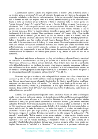 A continuación leemos: "Amarás a tu prójimo como a ti mismo". ¿Ama el hombre natural a
su prójimo como a si mismo? ¿Es este el principio, la regla que prevalece en las cámaras de
comercio, en la bolsa, en los bancos, en los mercados y ferias de este mundo? ¡Desgraciadamente
no! El hombre no ama a su prójimo como a si mismo. Debería hacerlo; y si su condición fuese
buena lo haría. La condición en que el hombre se halla es totalmente mala, y a menos que no sea
"nacido de nuevo" (Juan 3:3,5), por la Palabra y por el Espíritu de Dios, no puede "ver ni entrar en
el reino de Dios". La ley no puede producir este nuevo nacimiento. Ella mata al "hombre viejo",
pero no crea ni puede crear al "nuevo hombre". Sabemos que el Señor Jesús ha reunido a la vez, en
su persona gloriosa, a Dios y a nuestro prójimo; teniendo en cuenta que El era, según la verdad
fundamental de la doctrina cristiana, "Dios manifestado en carne". (1 Timoteo 3:16). ¿Cómo ha sido
tratado Jesús por el hombre? ¿Le ha amado de todo su corazón y como a sí mismo? Todo lo
contrario. El hombre crucificó a Jesucristo entre dos malhechores, después de haber preferido un
ladrón y homicida a este Ser bendito, el cual "anduvo haciendo bienes" por todas partes; que
descendió de las moradas eternas de la luz y del amor, siendo El mismo la personificación de este
amor y de esta luz; cuyo corazón estaba lleno de la más pura simpatía para con las necesidades de la
pobre humanidad y su mano siempre dispuesta. a enjugar las lágrimas del pecador, aliviando sus
sufrimientos. Así contemplando la cruz de Cristo, vemos la demostración irrecusable del hecho
demostrativo de la impotencia del hombre para guardar la ley, porque tal poder no está en su
naturaleza.
Después de todo lo que acabamos de ver, hay un interés especial para el hombre espiritual
en considerar la posición relativa de Dios y del pecador, en el final de este memorable capítulo.
"Jehová dijo a Moisés: Así dirás a los hijos de Israel... Altar de tierra harás para mí, y sacrificarás
sobre él tus holocaustos y tus pacíficos, tus ovejas y tus varas; en cualquier lugar donde yo hiciere
que esté la memoria de mi nombre, vendré a ti y te bendeciré. Y si me hicieres altar de piedras, no
las labres de cantería; porque si alzares tu pico sobre él, tú lo profanarás. Y no subirás por gradas a
mi altar, porque tu desnudez no sea junto a él descubierta". (Vers. 22-26).
No vemos aquí que el hombre se halle en la posición de uno que hace obras, sino en la de un
adorador; y esto al final de nuestro capítulo. Según se desprende de este hecho, es bien evidente
que Dios no quiere hacer respirar al pecador la atmósfera del Sinaí, y que el Sinaí no es el lugar
designado para encontrarse Dios y el hombre. "En cualquier lugar donde yo hiciere que esté la
memoria de mi nombre, vendré a ti, y te bendeciré". Y este lugar, donde Jehová hace que esté la
memoria de su nombre, donde El "viene" para bendecir a su pueblo de adoradores, ¡cuán distinto es
del terrible monte que ardía!
Además, Dios quiere encontrar al pecador junto a un altar de piedras sin labrar y sin ninguna
grada, en un lugar de culto cuya erección no demanda ningún trabajo del hombre, ni necesita hacer
el menor esfuerzo para allegarse a él. Las piedras labradas por la mano del hombre habrían
manchado el altar; y las gradas habrían descubierto la "desnudez" humana. ¡Qué tipo más admirable
del centro de reunión donde Dios se encuentra ahora con el pecador, a saber, la persona y la obra de
su Hijo Jesucristo, en quien todas las exigencias de la ley, de la justicia y de la conciencia, hallan su
entera satisfacción! En todos los tiempos y en todos los lugares, el hombre ha estado siempre
dispuesto a "alzar su pico" para erigir el altar, y acercarse a él subiendo las gradas de su propia
fabricación. Empero el resultado de todas esas tentativas ha sido siempre "la profanación", y "la
desnudez" manifestada. "Todos nosotros somos como suciedad, y todas nuestras justicias como
trapo de inmundicia; y caímos todos nosotros como la hoja". (Is. 64:6). ¿Quién se atrevería a
acercarse a Dios con un vestido manchado, o presentarse delante de El para adorarle en su
desnudez? ¿Puede haber algo más fuera de lugar que pensar en acercarse a Dios en un estado que
implica forzosamente la "suciedad" o la "desnudez"? Y no obstante, es lo que ocurre cada vez que
Web Cristiana Evangélica
http://teleline.terra.es/personal/maydal
Transcripción y Formato Digital: © Manuel Blanco V. 2.000

 